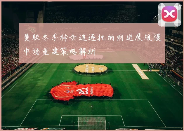 曼联冬季转会追逐托纳利进展缓慢中场重建策略解析