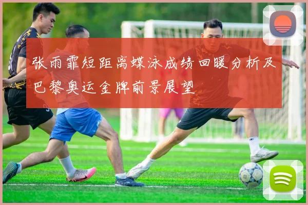 张雨霏短距离蝶泳成绩回暖分析及巴黎奥运金牌前景展望