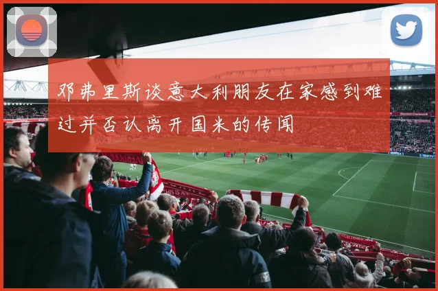 邓弗里斯谈意大利朋友在家感到难过并否认离开国米的传闻