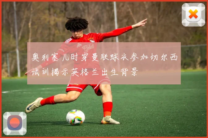 奥利塞儿时穿曼联球衣参加切尔西试训揭示英格兰出生背景