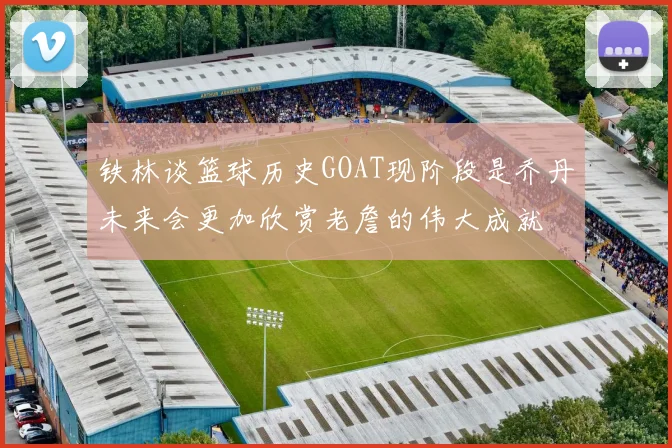 铁林谈篮球历史GOAT现阶段是乔丹未来会更加欣赏老詹的伟大成就