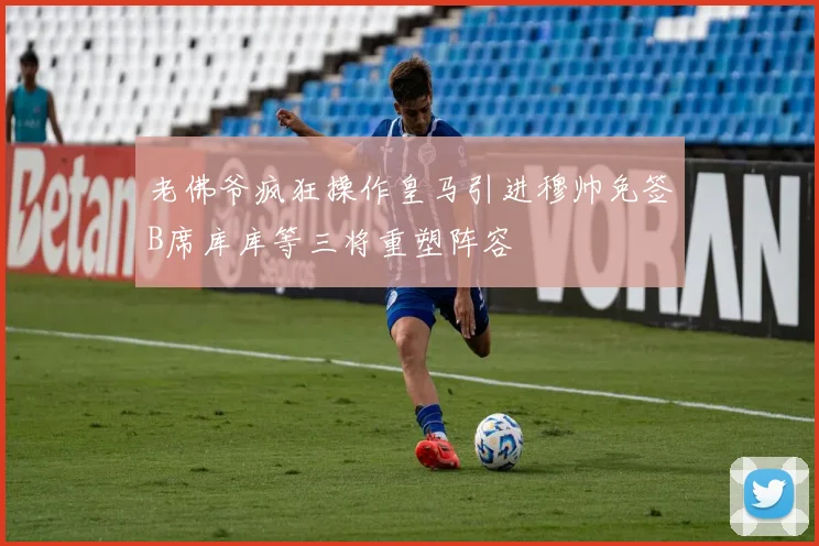 老佛爷疯狂操作皇马引进穆帅免签B席库库等三将重塑阵容