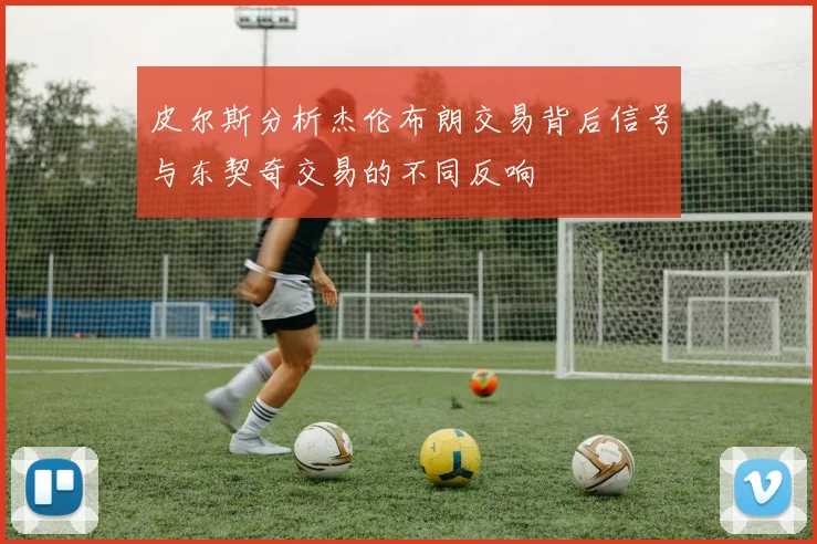 皮尔斯分析杰伦布朗交易背后信号与东契奇交易的不同反响