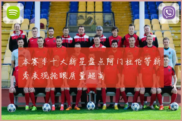 本赛季十大新星盘点阿门杜伦等新秀表现抢眼质量超高
