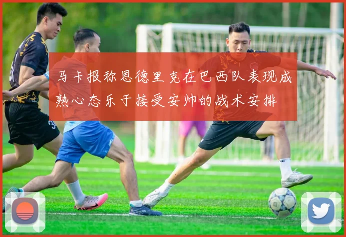 马卡报称恩德里克在巴西队表现成熟心态乐于接受安帅的战术安排