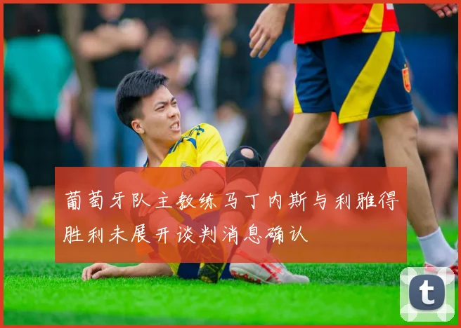 葡萄牙队主教练马丁内斯与利雅得胜利未展开谈判消息确认