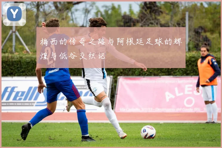 梅西的传奇之路与阿根廷足球的辉煌与低谷交织记